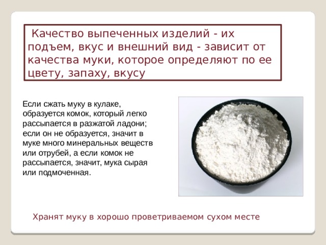   Качество выпеченных изделий  - их подъем, вкус и внешний вид - зависит от качества муки, которое определяют по ее цвету, запаху, вкусу Если сжать муку в кулаке, образуется комок, который легко рассыпается в разжатой ладони; если он не образуется, значит в муке много минеральных веществ или отрубей, а если комок не рассыпается, значит, мука сырая или подмоченная. Хранят муку в хорошо проветриваемом сухом месте 