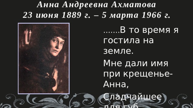 Анна Андреевна Ахматова  23 июня 1889 г. – 5 марта 1966 г. …… . В то время я гостила на земле. Мне дали имя при крещенье- Анна, Сладчайшее для губ людских и слуха…… 