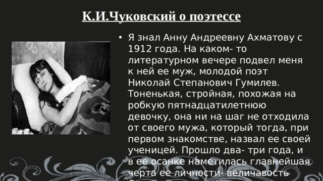 К.И.Чуковский о поэтессе Я знал Анну Андреевну Ахматову с 1912 года. На каком- то литературном вечере подвел меня к ней ее муж, молодой поэт Николай Степанович Гумилев. Тоненькая, стройная, похожая на робкую пятнадцатилетнюю девочку, она ни на шаг не отходила от своего мужа, который тогда, при первом знакомстве, назвал ее своей ученицей. Прошло два- три года, и в ее осанке наметилась главнейшая черта ее личности- величавость Слово « царственная» приходило всем, знавшим Анну Андреевну. 