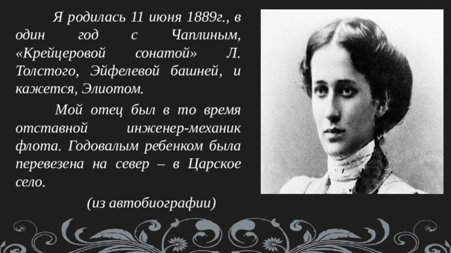  Я родилась 11 июня 1889г., в один год с Чаплиным, «Крейцеровой сонатой» Л. Толстого, Эйфелевой башней, и кажется, Элиотом.  Мой отец был в то время отставной инженер-механик флота. Годовалым ребенком была перевезена на север – в Царское село.  (из автобиографии) 