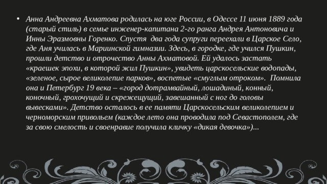 Анна Андреевна Ахматова родилась на юге России, в Одессе 11 июня 1889 года (старый стиль) в семье инженер-капитана 2-го ранга Андрея Антоновича и Инны Эразмовны Горенко. Спустя  два года супруги переехали в Царское Село, где Аня училась в Мариинской гимназии. Здесь, в городке, где учился Пушкин, прошли детство и отрочество Анны Ахматовой. Ей удалось застать «краешек эпохи, в которой жил Пушкин», увидеть царскосельские водопады, «зеленое, сырое великолепие парков», воспетые «смуглым отроком».  Помнила она и Петербург 19 века – «город дотрамвайный, лошадиный, конный, коночный, грохочущий и скрежещущий, завешанный с ног до головы вывесками». Детство осталось в ее памяти Царскосельским великолепием и черноморским привольем (каждое лето она проводила под Севастополем, где за свою смелость и своенравие получила кличку «дикая девочка»)... 