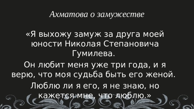 Ахматова о замужестве «Я выхожу замуж за друга моей юности Николая Степановича Гумилева. Он любит меня уже три года, и я верю, что моя судьба быть его женой. Люблю ли я его, я не знаю, но кажется мне, что люблю.» 