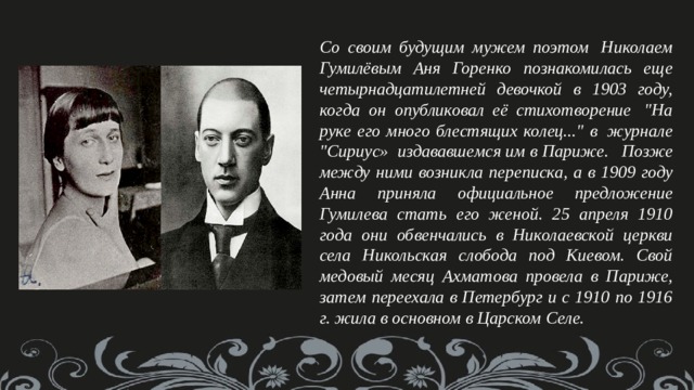  Со своим будущим мужем поэтом  Николаем Гумилёвым Аня Горенко познакомилась еще четырнадцатилетней девочкой в 1903 году, когда он опубликовал её стихотворение  