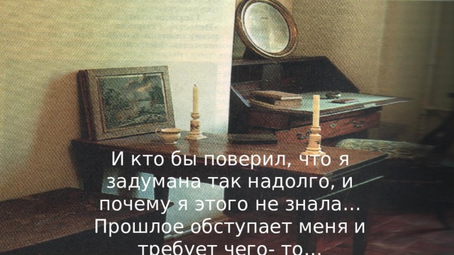 И кто бы поверил, что я задумана так надолго, и почему я этого не знала…Прошлое обступает меня и требует чего- то…  