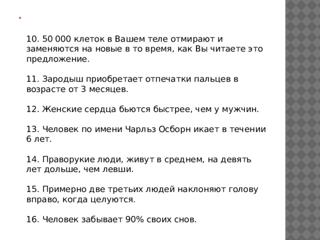   10. 50 000 клеток в Вашем теле отмирают и заменяются на новые в то время, как Вы читаете это предложение.   11. Зародыш приобретает отпечатки пальцев в возрасте от 3 месяцев.   12. Женские сердца бьются быстрее, чем у мужчин.   13. Человек по имени Чарльз Осборн икает в течении 6 лет.   14. Праворукие люди, живут в среднем, на девять лет дольше, чем левши.   15. Примерно две третьих людей наклоняют голову вправо, когда целуются.   16. Человек забывает 90% своих снов. 