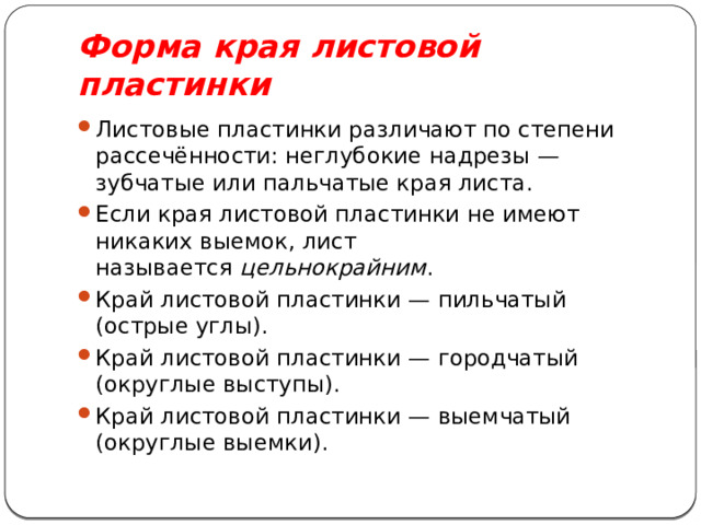 Форма края листовой пластинки Листовые пластинки различают по степени рассечённости: неглубокие надрезы — зубчатые или пальчатые края листа. Если края листовой пластинки не имеют никаких выемок, лист называется  цельнокрайним . Край листовой пластинки — пильчатый (острые углы). Край листовой пластинки — городчатый (округлые выступы). Край листовой пластинки — выемчатый (округлые выемки). 