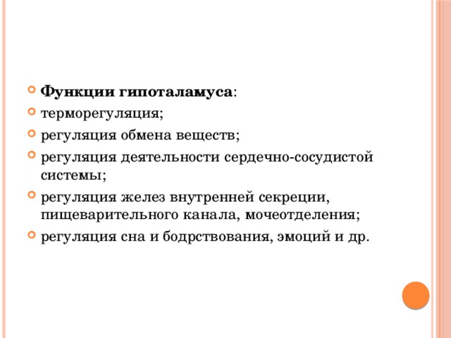Функции гипоталамуса : терморегуляция; регуляция обмена веществ; регуляция деятельности сердечно-сосудистой системы; регуляция желез внутренней секреции, пищеварительного канала, мочеотделения; регуляция сна и бодрствования, эмоций и др. 