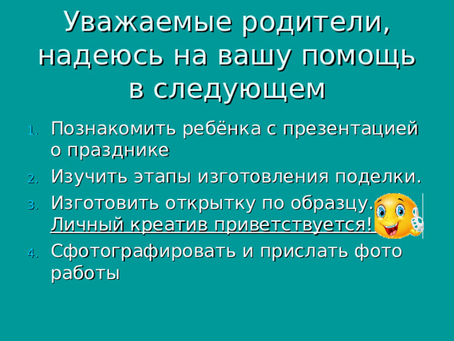 Уважаемые родители, надеюсь на вашу помощь в следующем Познакомить ребёнка с презентацией о празднике Изучить этапы изготовления поделки. Изготовить открытку по образцу. Личный креатив приветствуется! Сфотографировать и прислать фото работы 