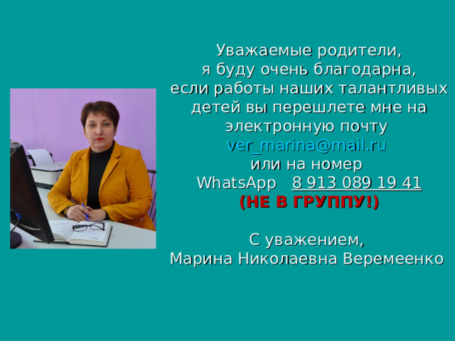 Уважаемые родители,  я буду очень благодарна,  если работы наших талантливых детей вы перешлете мне на электронную почту ver_marina@mail.ru   или на номер  WhatsApp  8 913 089 19 41  (НЕ В ГРУППУ!)   C уважением,  Марина Николаевна Веремеенко  