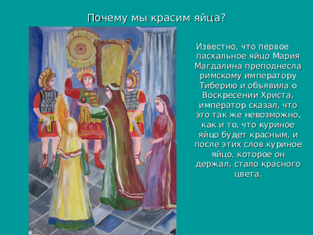 Почему мы красим яйца? Известно, что первое пасхальное яйцо Мария Магдалина преподнесла римскому императору Тиберию и объявила о Воскресении Христа, император сказал, что это так же невозможно, как и то, что куриное яйцо будет красным, и после этих слов куриное яйцо, которое он держал, стало красного цвета. 