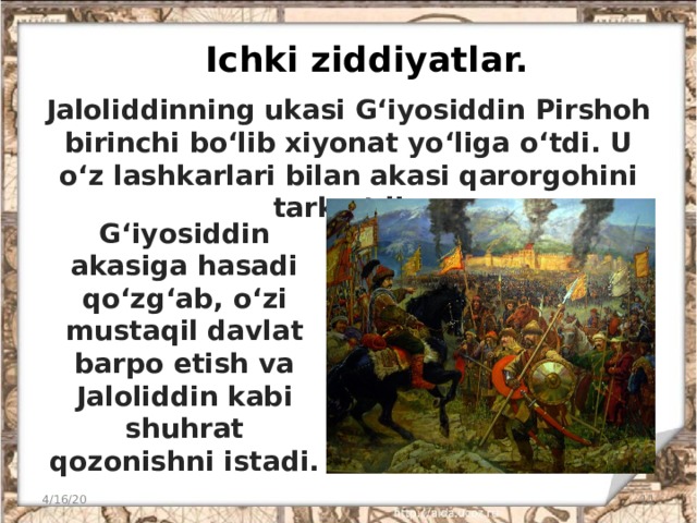 Ichki ziddiyatlar. Jaloliddinning ukasi G‘iyosiddin Pirshoh birinchi bo‘lib xiyonat yo‘liga o‘tdi. U o‘z lashkarlari bilan akasi qarorgohini tark etdi. G‘iyosiddin akasiga hasadi qo‘zg‘ab, o‘zi mustaqil davlat barpo etish va Jaloliddin kabi shuhrat qozonishni istadi. 4/16/20