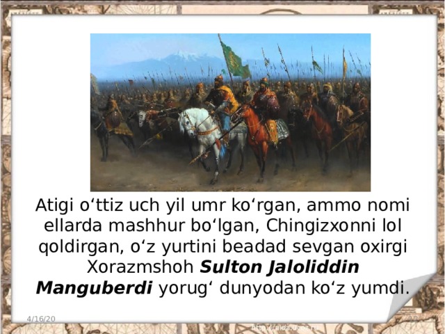 Atigi o‘ttiz uch yil umr ko‘rgan, ammo nomi ellarda mashhur bo‘lgan, Chingizxonni lol qoldirgan, o‘z yurtini beadad sevgan oxirgi Xorazmshoh Sulton Jaloliddin Manguberdi yorug‘ dunyodan ko‘z yumdi. 4/16/20