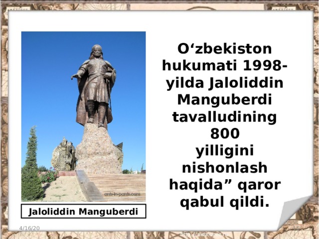 O‘zbekiston  hukumati 1998-yilda Jaloliddin Manguberdi tavalludining 800  yilligini nishonlash haqida” qaror qabul qildi. Jaloliddin Manguberdi 4/16/20