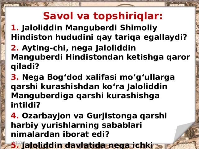 Savol va topshiriqlar: 1. Jaloliddin Manguberdi Shimoliy Hindiston hududini qay tariqa egallaydi? 2. Ayting-chi, nega Jaloliddin Manguberdi Hindistondan ketishga qaror qiladi? 3. Nega Bog‘dod xalifasi mo‘g‘ullarga qarshi kurashishdan ko‘ra Jaloliddin Manguberdiga qarshi kurashishga intildi? 4. Ozarbayjon va Gurjistonga qarshi harbiy yurishlarning sabablari nimalardan iborat edi? 5. Jaloliddin davlatida nega ichki ziddiyatlar kelib chiqqan? Nima deb o‘ylaysiz, uning oldini olish mumkinmidi? 4/16/20