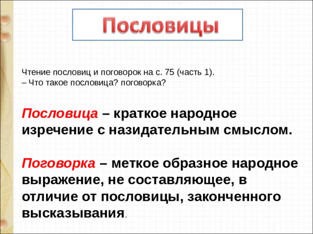  Чтение пословиц и поговорок на с. 75 (часть 1). –  Что такое пословица? поговорка?  Пословица – краткое народное изречение с назидательным смыслом.   Поговорка – меткое образное народное выражение, не составляющее, в отличие от пословицы, законченного высказывания . 