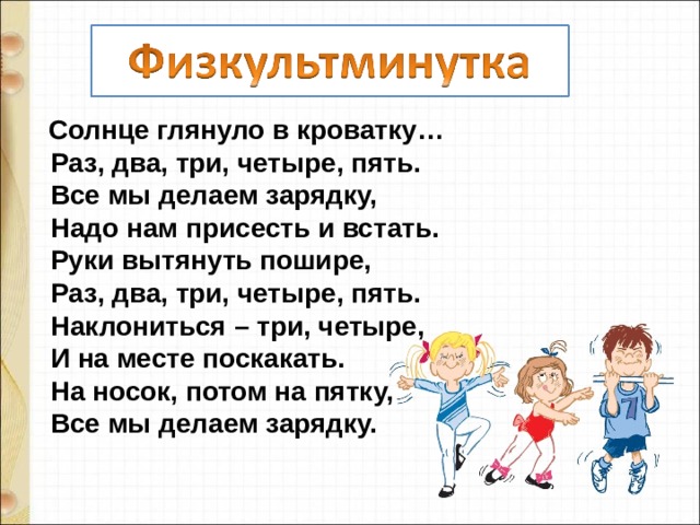  Солнце глянуло в кроватку…   Раз, два, три, четыре, пять.   Все мы делаем зарядку,   Надо нам присесть и встать.   Руки вытянуть пошире,   Раз, два, три, четыре, пять.  Наклониться – три, четыре,   И на месте поскакать.  На носок, потом на пятку,  Все мы делаем зарядку.   