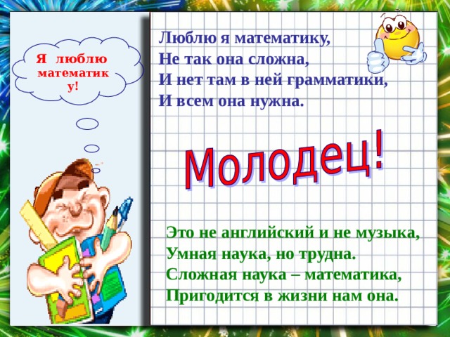 Люблю я математику,  Не так она сложна,  И нет там в ней грамматики,  И всем она нужна.   Я люблю  математику! Это не английский и не музыка,  Умная наука, но трудна.  Сложная наука – математика,  Пригодится в жизни нам она. 