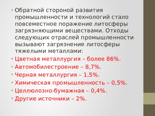 Обратной стороной развития промышленности и технологий стало повсеместное поражение литосферы загрязняющими веществами. Отходы следующих отраслей промышленности вызывают загрязнение литосферы тяжелыми металлами: Цветная металлургия – более 86%. Автомобилестроение – 8,7%. Черная металлургия – 1,5%. Химическая промышленность – 0,5%. Целлюлозно-бумажная – 0,4%. Другие источники – 2%. 