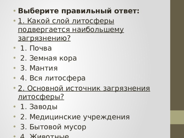 Выберите правильный ответ: 1. Какой слой литосферы подвергается наибольшему загрязнению?  1. Почва  2. Земная кора  3. Мантия  4. Вся литосфера 2. Основной источник загрязнения литосферы?  1. Заводы  2. Медицинские учреждения  3. Бытовой мусор  4. Животные 