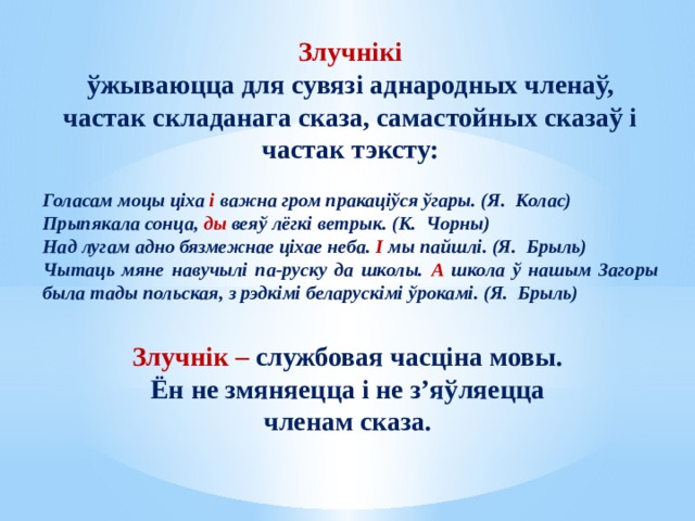 Злучнік – службовая часціна мовы. Ён не змяняецца і не з’яўляецца членам сказа.  Злучнікі ўжываюцца для сувязі аднародных членаў, частак складанага сказа, самастойных сказаў і частак тэксту:  Голасам моцы ціха і важна гром пракаціўся ўгары. (Я. Колас) Прыпякала сонца, ды веяў лёгкі ветрык. (К. Чорны) Над лугам адно бязмежнае ціхае неба. І мы пайшлі. (Я. Брыль) Чытаць мяне навучылі па-руску да школы. А школа ў нашым Загоры была тады польская, з рэдкімі беларускімі ўрокамі. (Я. Брыль) 