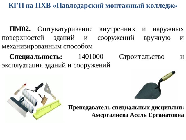 КГП на ПХВ «Павлодарский монтажный колледж»   ПМ02. Оштукатуривание внутренних и наружных поверхностей зданий и сооружений вручную и механизированным способом Специальность: 1401000 Строительство и эксплуатация зданий и сооружений Преподаватель специальных дисциплин: Амергалиева Асель Ерганатовна 