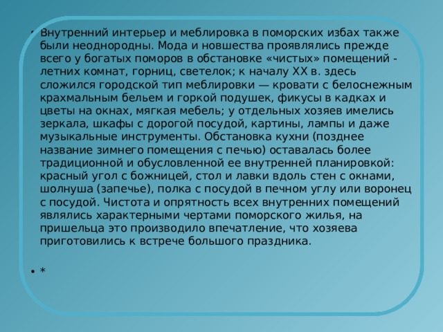 Внутренний интерьер и меблировка в поморских избах также были неоднородны. Мода и новшества проявлялись прежде всего у богатых поморов в обстановке «чистых» помещений - летних комнат, горниц, светелок; к началу ХХ в. здесь сложился городской тип меблировки — кровати с белоснежным крахмальным бельем и горкой подушек, фикусы в кадках и цветы на окнах, мягкая мебель; у отдельных хозяев имелись зеркала, шкафы с дорогой посудой, картины, лампы и даже музыкальные инструменты. Обстановка кухни (позднее название зимнего помещения с печью) оставалась более традиционной и обусловленной ее внутренней планировкой: красный угол с божницей, стол и лавки вдоль стен с окнами, шолнуша (запечье), полка с посудой в печном углу или воронец с посудой. Чистота и опрятность всех внутренних помещений являлись характерными чертами поморского жилья, на пришельца это производило впечатление, что хозяева приготовились к встрече большого праздника. * 