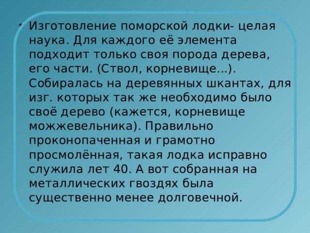 Изготовление поморской лодки- целая наука. Для каждого её элемента подходит только своя порода дерева, его части. (Ствол, корневище...). Собиралась на деревянных шкантах, для изг. которых так же необходимо было своё дерево (кажется, корневище можжевельника). Правильно проконопаченная и грамотно просмолённая, такая лодка исправно служила лет 40. А вот собранная на металлических гвоздях была существенно менее долговечной. 