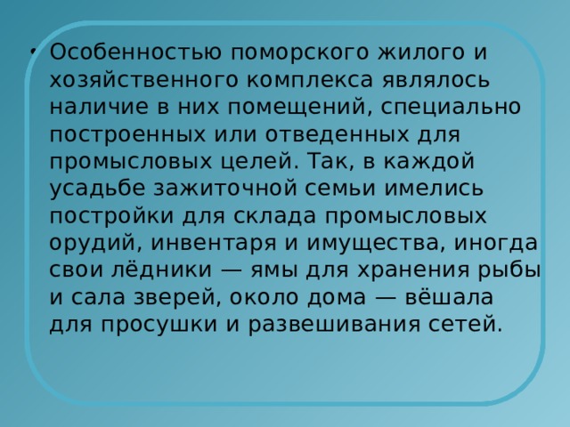 Особенностью поморского жилого и хозяйственного комплекса являлось наличие в них помещений, специально построенных или отведенных для промысловых целей. Так, в каждой усадьбе зажиточной семьи имелись постройки для склада промысловых орудий, инвентаря и имущества, иногда свои лёдники — ямы для хранения рыбы и сала зверей, около дома — вёшала для просушки и развешивания сетей. 