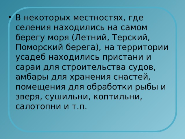 В некоторых местностях, где селения находились на самом берегу моря (Летний, Терский, Поморский берега), на территории усадеб находились пристани и сараи для строительства судов, амбары для хранения снастей, помещения для обработки рыбы и зверя, сушильни, коптильни, салотопни и т.п. 