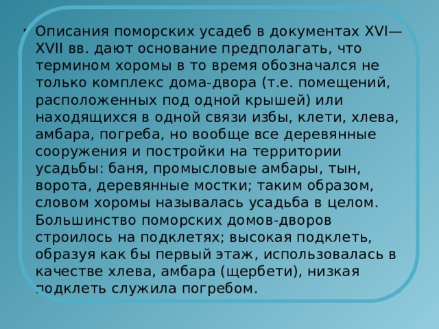 Описания поморских усадеб в документах ХVI— ХVII вв. дают основание предполагать, что термином хоромы в то время обозначался не только комплекс дома-двора (т.е. помещений, расположенных под одной крышей) или находящихся в одной связи избы, клети, хлева, амбара, погреба, но вообще все деревянные сооружения и постройки на территории усадьбы: баня, промысловые амбары, тын, ворота, деревянные мостки; таким образом, словом хоромы называлась усадьба в целом. Большинство поморских домов-дворов строилось на подклетях; высокая подклеть, образуя как бы первый этаж, использовалась в качестве хлева, амбара (щербети), низкая подклеть служила погребом. 