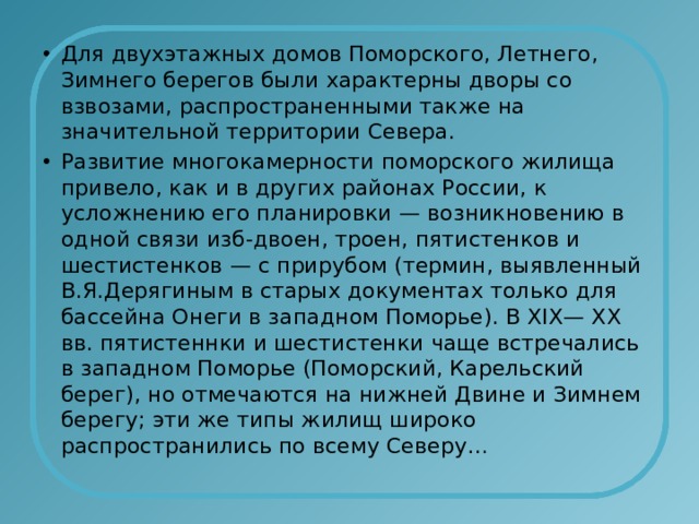 Для двухэтажных домов Поморского, Летнего, Зимнего берегов были характерны дворы со взвозами, распространенными также на значительной территории Севера. Развитие многокамерности поморского жилища привело, как и в других районах России, к усложнению его планировки — возникновению в одной связи изб-двоен, троен, пятистенков и шестистенков — с прирубом (термин, выявленный В.Я.Дерягиным в старых документах только для бассейна Онеги в западном Поморье). В ХIХ— ХХ вв. пятистеннки и шестистенки чаще встречались в западном Поморье (Поморский, Карельский берег), но отмечаются на нижней Двине и Зимнем берегу; эти же типы жилищ широко распространились по всему Северу… 