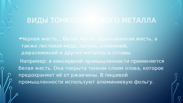 Виды тонколистового металла Черная жесть, , белая жесть, оцинкованная жесть, а также листовая медь, латунь, алюминий, дюралюминий и другие металлы и сплавы Например: в консервной промышленности применяется белая жесть. Она покрыта тонким слоем олова, которое предохраняет её от ржавчины. В пищевой промышленности используют алюминиевую фольгу.