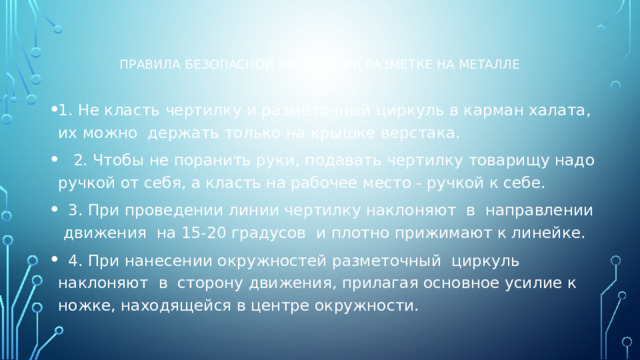 Правила безопасной работы при разметке на металле 1. Не класть чертилку и разметочный циркуль в карман халата, их можно держать только на крышке верстака. 2. Чтобы не поранить руки, подавать чертилку товарищу надо ручкой от себя, а класть на рабочее место - ручкой к себе. 3. При проведении линии чертилку наклоняют в направлении движения на 15-20 градусов и плотно прижимают к линейке. 4. При нанесении окружностей разметочный циркуль наклоняют в сторону движения, прилагая основное усилие к ножке, находящейся в центре окружности.