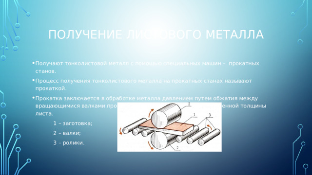 Получение листового металла Получают тонколистовой металл с помощью специальных машин – прокатных станов. Процесс получения тонколистового металла на прокатных станах называют прокаткой. Прокатка заключается в обработке металла давлением путем обжатия между вращающимися валками прокатного стана до получения определенной толщины листа. 1 – заготовка; 2 – валки; 3 – ролики.