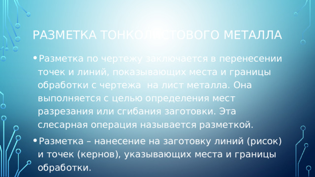 Разметка тонколистового металла Разметка по чертежу заключается в перенесении точек и линий, показывающих места и границы обработки с чертежа на лист металла. Она выполняется с целью определения мест разрезания или сгибания заготовки. Эта слесарная операция называется разметкой. Разметка – нанесение на заготовку линий (рисок) и точек (кернов), указывающих места и границы обработки.