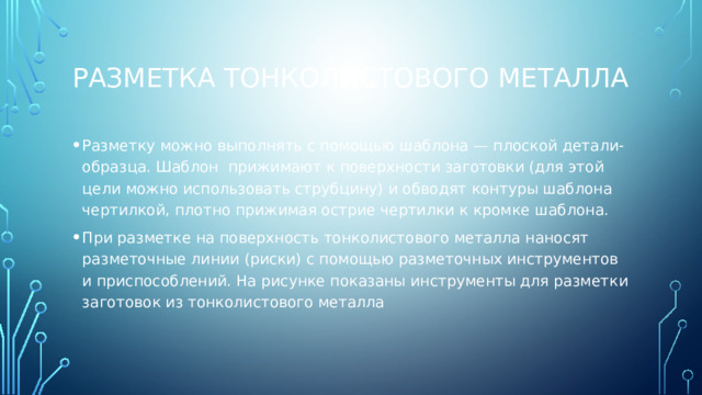 Разметка тонколистового металла Разметку можно выполнять с помощью шаблона — плоской детали-образца. Шаблон  прижимают к поверхности заготовки (для этой цели можно использовать струбцину) и обводят контуры шаблона чертилкой, плотно прижимая острие чертилки к кромке шаблона.  При разметке на поверхность тонколистового металла наносят разметочные линии (риски) с помощью разметочных инструментов и приспособлений. На рисунке показаны инструменты для разметки заготовок из тонколистового металла 