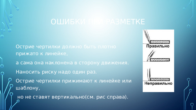 Ошибки при разметке Острие чертилки должно быть плотно прижато к линейке, а сама она наклонена в сторону движения. Наносить риску надо один раз. Острие чертилки прижимают к линейке или шаблону,  но не ставят вертикально(см. рис справа). 