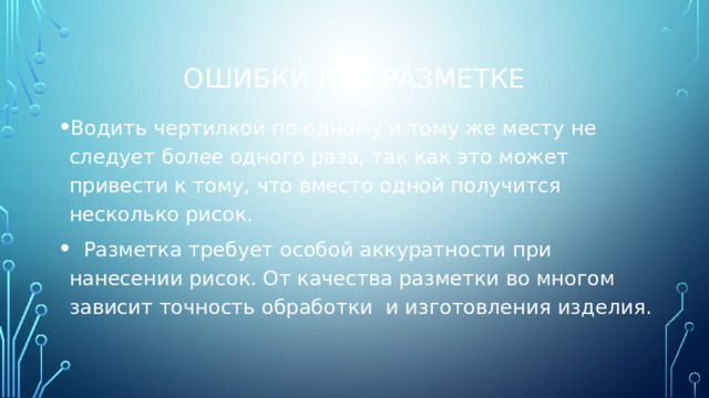 Ошибки при разметке Водить чертилкой по одному и тому же месту не следует более одного раза, так как это может привести к тому, что вместо одной получится несколько рисок.  Разметка требует особой аккуратности при нанесении рисок. От качества разметки во многом зависит точность обработки и изготовления изделия. 