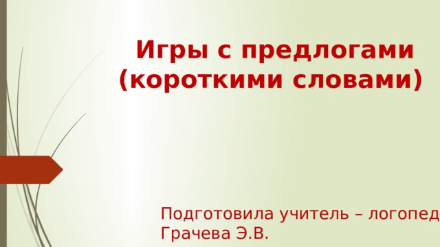  Игры с предлогами (короткими словами) Подготовила учитель – логопед: Грачева Э.В. 