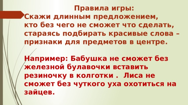 Правила игры: Скажи длинным предложением, кто без чего не сможет что сделать, стараясь подбирать красивые слова – признаки для предметов в центре.  Например: Бабушка не сможет без железной булавочки вставить резиночку в колготки . Лиса не сможет без чуткого уха охотиться на зайцев.  