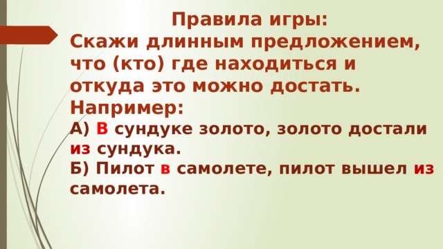 Правила игры: Скажи длинным предложением, что (кто) где находиться и откуда это можно достать. Например: А) В сундуке золото, золото достали из сундука. Б) Пилот в самолете, пилот вышел из самолета. 