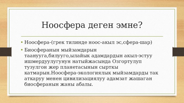 Ноосфера деген эмне? Ноосфера-(грек тилинде ноос-акыл эс,сфера-шар) Биосферанын мыйзамдарын таанууга,билууго,ылайык адамдардын акыл-эстуу ишмердуулугунун натыйжасында Озгортулуп тузулгон жер планетасынын сырткы катмарын.Ноосфера-экологиялык мыйзамдарды так аткаруу менен цивилизациялуу адамзат жашаган биосферанын жаны абалы. 
