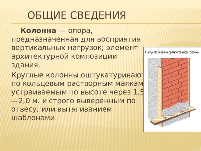 Общие сведения  Колонна — опора, предназначенная для восприятия вертикальных нагрузок; элемент архитектурной композиции здания. Круглые колонны оштукатуривают по кольцевым растворным маякам, устраиваемым по высоте через 1,5—2,0 м. и строго выверенным по отвесу, или вытягиванием шаблонами. 