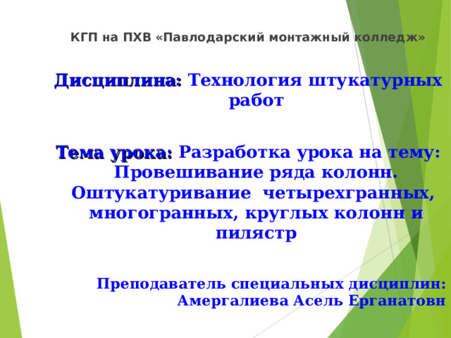 КГП на ПХВ «Павлодарский монтажный колледж»  Дисциплина: Технология штукатурных работ  Тема урока: Разработка урока на тему: Провешивание ряда колонн. Оштукатуривание четырехгранных, многогранных, круглых колонн и пилястр  Преподаватель специальных дисциплин: Амергалиева Асель Ерганатовн 