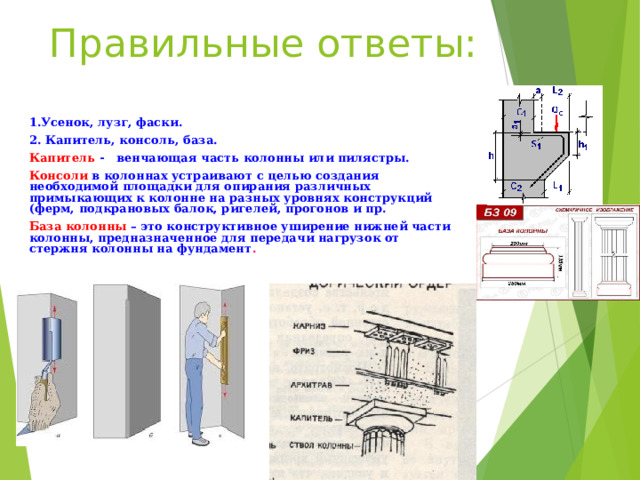 Правильные ответы: 1.Усенок, лузг, фаски. 2. Капитель, консоль, база. Капитель - венчающая часть колонны или пилястры. Консоли в колоннах устраивают с целью создания необходимой площадки для опирания различных примыкающих к колонне на разных уровнях конструкций (ферм, подкрановых балок, ригелей, прогонов и пр. База колонны – это конструктивное уширение нижней части колонны, предназначенное для передачи нагрузок от стержня колонны на фундамент .  