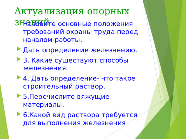 Актуализация опорных знаний . Назовите основные положения требований охраны труда перед началом работы. Дать определение железнению. 3. Какие существуют способы железнения. 4. Дать определение- что такое строительный раствор. 5.Перечислите вяжущие материалы. 6.Какой вид раствора требуется для выполнения железнения 