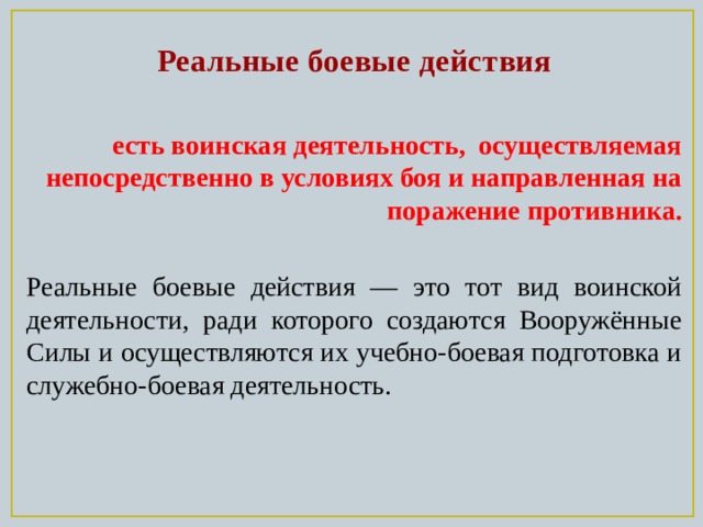 Реальные боевые действия  есть воинская деятельность, осуществляемая непосредственно в условиях боя и направленная на поражение противника.  Реальные боевые действия — это тот вид воинской деятельности, ради которого создаются Вооружённые Силы и осуществляются их учебно-боевая подготовка и служебно-боевая деятельность. 