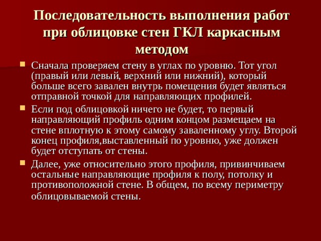 Последовательность выполнения работ при облицовке стен ГКЛ каркасным методом Сначала проверяем стену в углах по уровню. Тот угол (правый или левый, верхний или нижний), который больше всего завален внутрь помещения будет являться отправной точкой для направляющих профилей. Если под облицовкой ничего не будет, то первый направляющий профиль одним концом размещаем на стене вплотную к этому самому заваленному углу. Второй конец профиля,выставленный по уровню, уже должен будет отступать от стены. Далее, уже относительно этого профиля, привинчиваем остальные направляющие профиля к полу, потолку и противоположной стене. В общем, по всему периметру облицовываемой стены.  