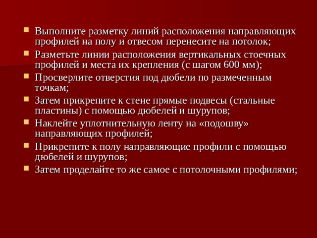 Выполните разметку линий расположения направляющих профилей на полу и отвесом перенесите на потолок; Разметьте линии расположения вертикальных стоечных профилей и места их крепления (с шагом 600 мм); Просверлите отверстия под дюбели по размеченным точкам; Затем прикрепите к стене прямые подвесы (стальные пластины) с помощью дюбелей и шурупов; Наклейте уплотнительную ленту на «подошву» направляющих профилей; Прикрепите к полу направляющие профили с помощью дюбелей и шурупов; Затем проделайте то же самое с потолочными профилями; 