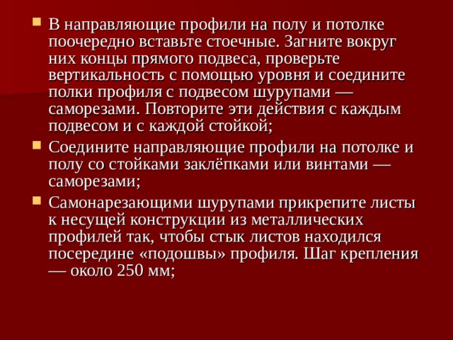 В направляющие профили на полу и потолке поочередно вставьте стоечные. Загните вокруг них концы прямого подвеса, проверьте вертикальность с помощью уровня и соедините полки профиля с подвесом шурупами — саморезами. Повторите эти действия с каждым подвесом и с каждой стойкой; Соедините направляющие профили на потолке и полу со стойками заклёпками или винтами — саморезами; Самонарезающими шурупами прикрепите листы к несущей конструкции из металлических профилей так, чтобы стык листов находился посередине «подошвы» профиля. Шаг крепления — около 250 мм;  